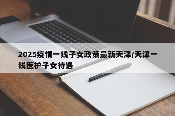 2025疫情一线子女政策最新天津/天津一线医护子女待遇