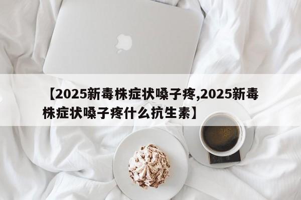 【2025新毒株症状嗓子疼,2025新毒株症状嗓子疼什么抗生素】