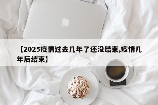 【2025疫情过去几年了还没结束,疫情几年后结束】