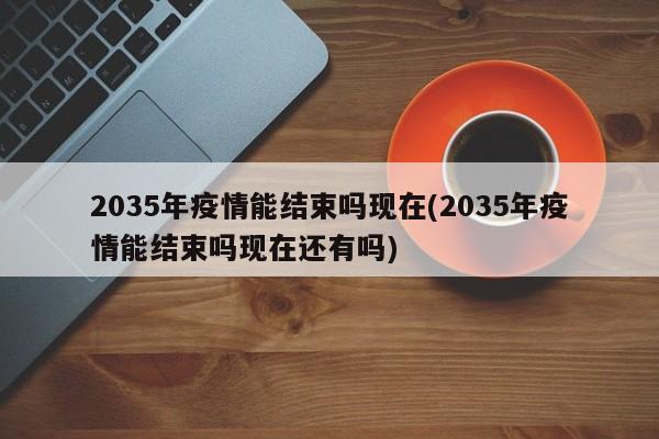 2035年疫情能结束吗现在(2035年疫情能结束吗现在还有吗)