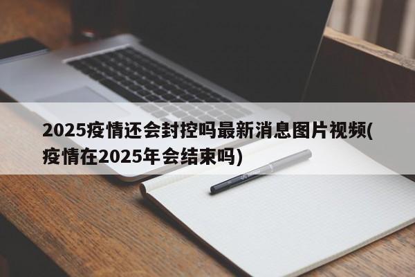 2025疫情还会封控吗最新消息图片视频(疫情在2025年会结束吗)