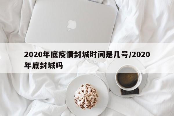 2020年底疫情封城时间是几号/2020年底封城吗