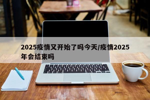 2025疫情又开始了吗今天/疫情2025年会结束吗