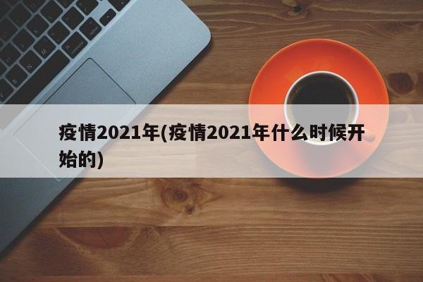 疫情2021年(疫情2021年什么时候开始的)