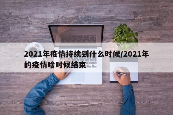 2021年疫情持续到什么时候/2021年的疫情啥时候结束