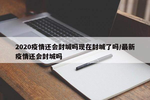 2020疫情还会封城吗现在封城了吗/最新疫情还会封城吗