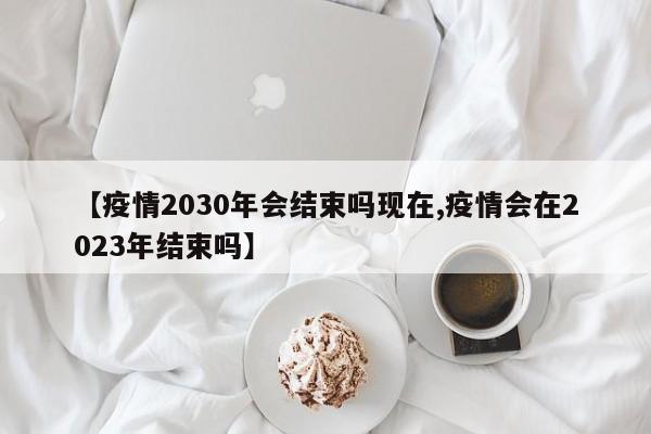 【疫情2030年会结束吗现在,疫情会在2023年结束吗】