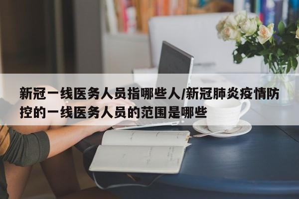 新冠一线医务人员指哪些人/新冠肺炎疫情防控的一线医务人员的范围是哪些