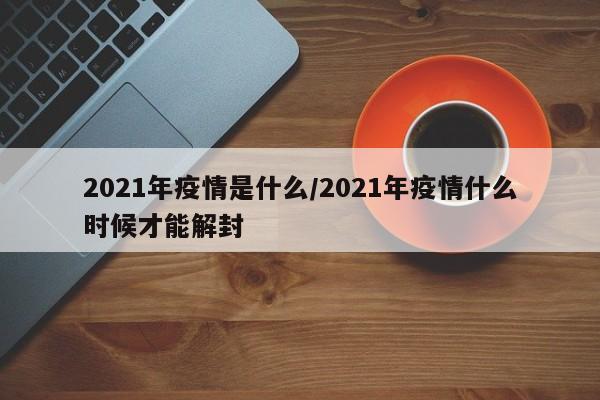 2021年疫情是什么/2021年疫情什么时候才能解封