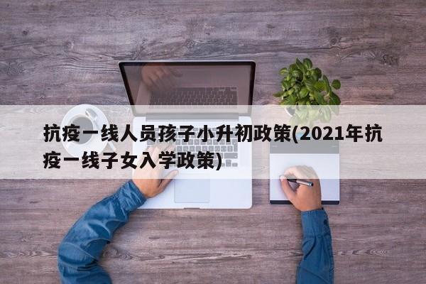 抗疫一线人员孩子小升初政策(2021年抗疫一线子女入学政策)