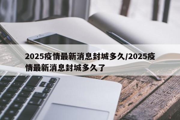 2025疫情最新消息封城多久/2025疫情最新消息封城多久了