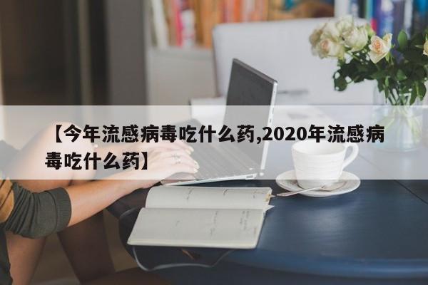 【今年流感病毒吃什么药,2020年流感病毒吃什么药】