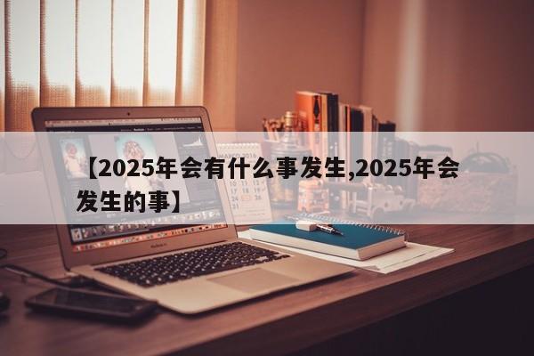 【2025年会有什么事发生,2025年会发生的事】