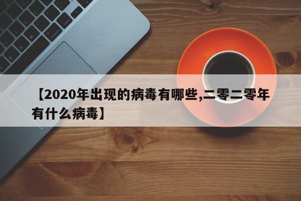 【2020年出现的病毒有哪些,二零二零年有什么病毒】
