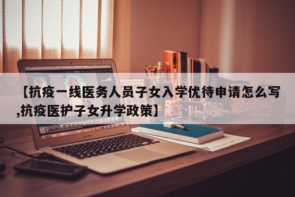 【抗疫一线医务人员子女入学优待申请怎么写,抗疫医护子女升学政策】