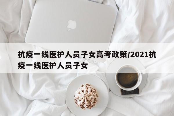 抗疫一线医护人员子女高考政策/2021抗疫一线医护人员子女