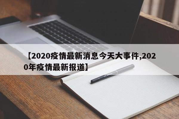 【2020疫情最新消息今天大事件,2020年疫情最新报道】