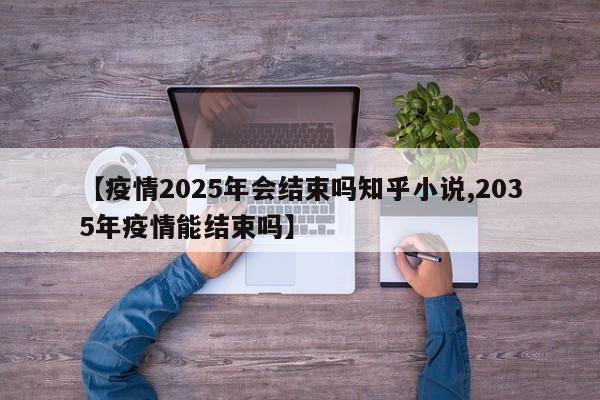 【疫情2025年会结束吗知乎小说,2035年疫情能结束吗】