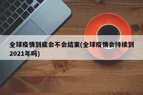 全球疫情到底会不会结束(全球疫情会持续到2021年吗)