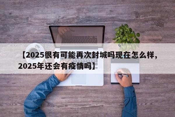 【2025很有可能再次封城吗现在怎么样,2025年还会有疫情吗】