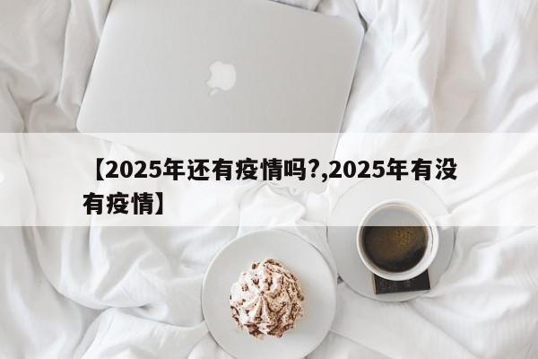 【2025年还有疫情吗?,2025年有没有疫情】