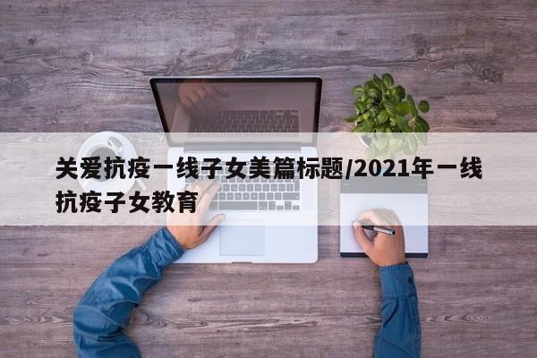 关爱抗疫一线子女美篇标题/2021年一线抗疫子女教育