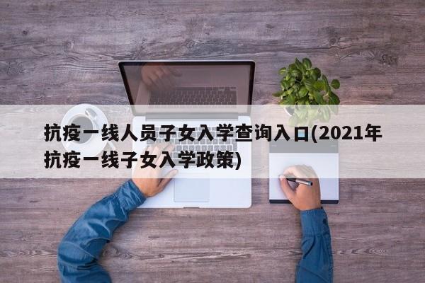 抗疫一线人员子女入学查询入口(2021年抗疫一线子女入学政策)