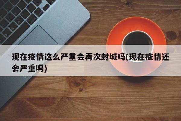 现在疫情这么严重会再次封城吗(现在疫情还会严重吗)