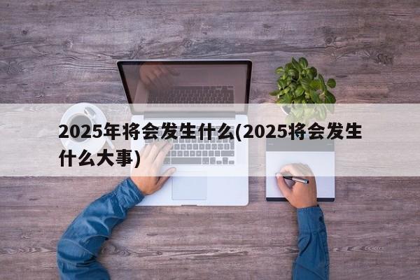 2025年将会发生什么(2025将会发生什么大事)