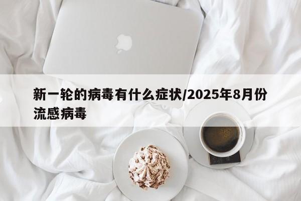 新一轮的病毒有什么症状/2025年8月份流感病毒