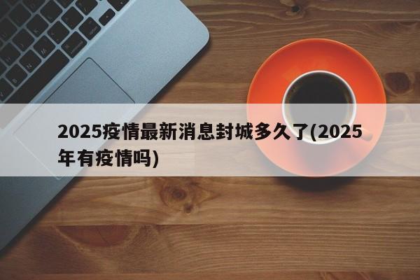 2025疫情最新消息封城多久了(2025年有疫情吗)