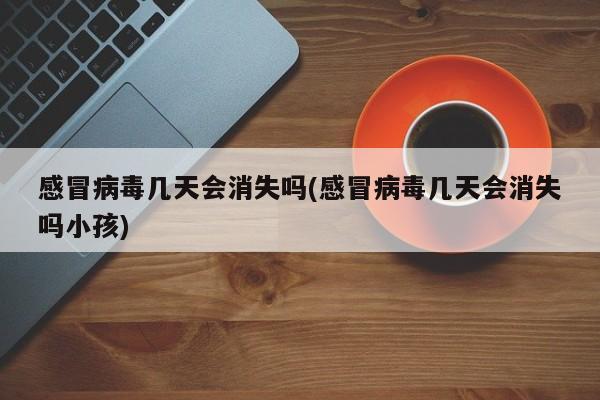 感冒病毒几天会消失吗(感冒病毒几天会消失吗小孩)