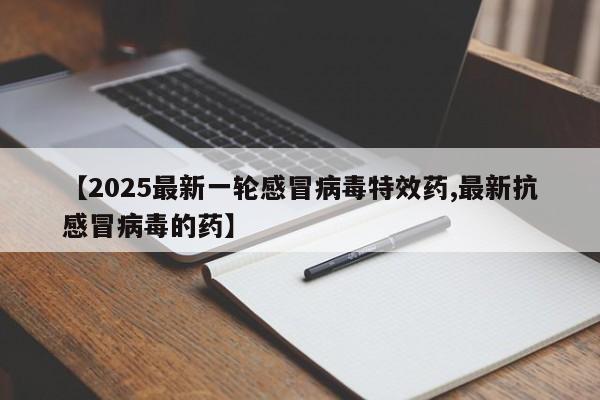 【2025最新一轮感冒病毒特效药,最新抗感冒病毒的药】