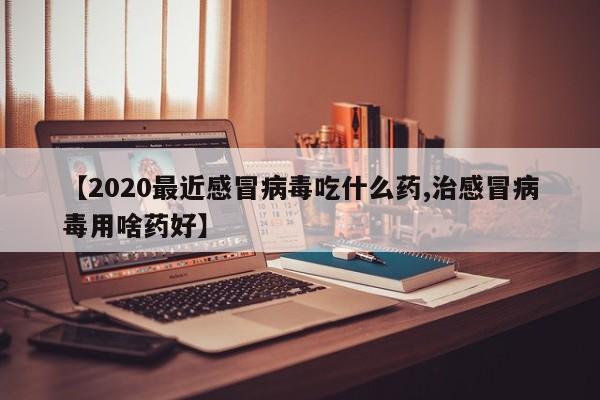 【2020最近感冒病毒吃什么药,治感冒病毒用啥药好】