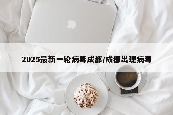 2025最新一轮病毒成都/成都出现病毒