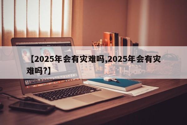 【2025年会有灾难吗,2025年会有灾难吗?】