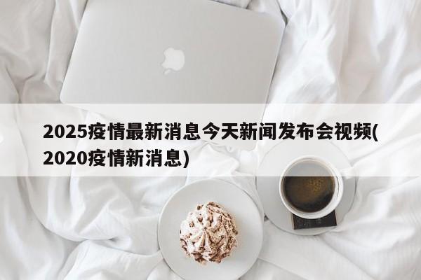 2025疫情最新消息今天新闻发布会视频(2020疫情新消息)