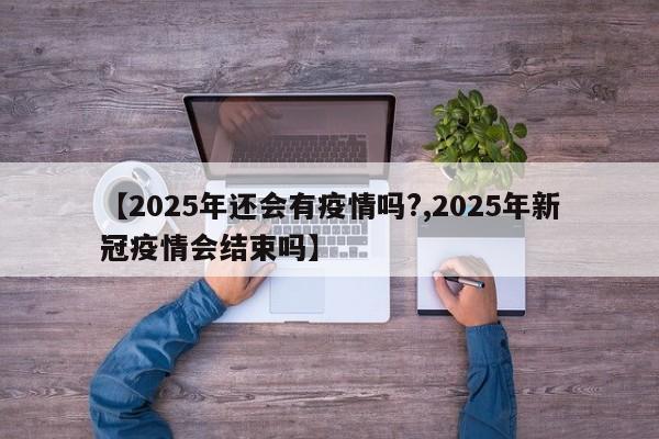 【2025年还会有疫情吗?,2025年新冠疫情会结束吗】