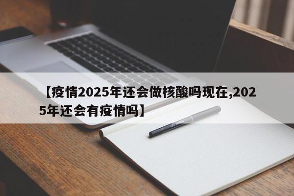 【疫情2025年还会做核酸吗现在,2025年还会有疫情吗】