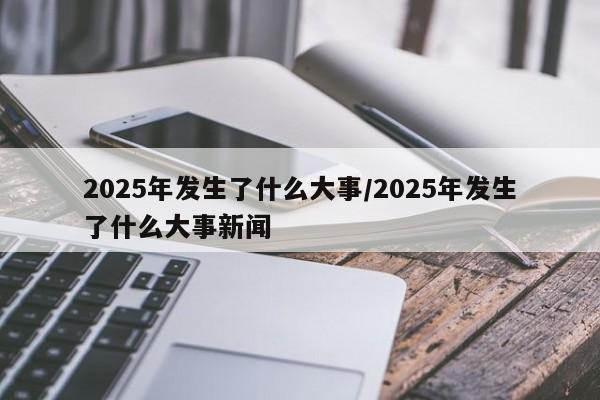 2025年发生了什么大事/2025年发生了什么大事新闻