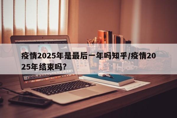 疫情2025年是最后一年吗知乎/疫情2025年结束吗?