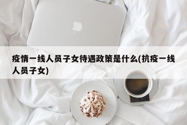 疫情一线人员子女待遇政策是什么(抗疫一线人员子女)