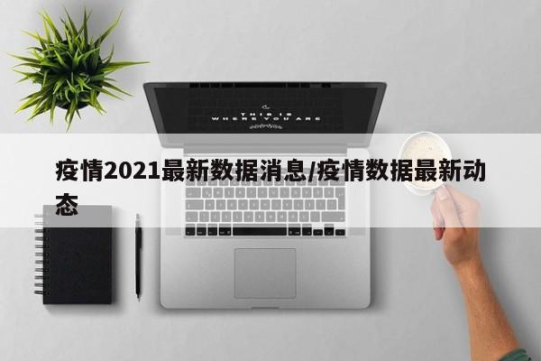 疫情2021最新数据消息/疫情数据最新动态