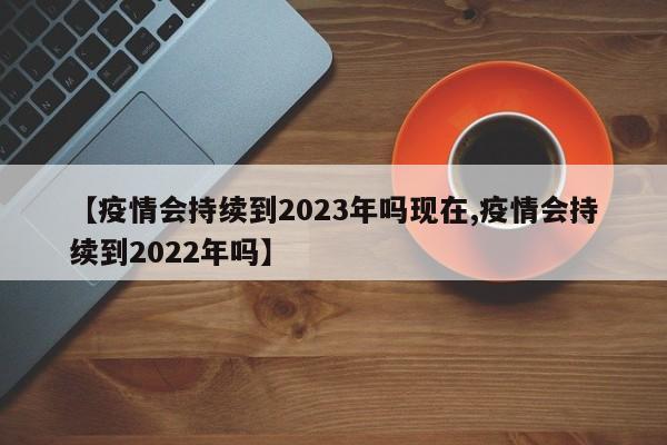 【疫情会持续到2023年吗现在,疫情会持续到2022年吗】