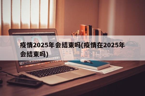 疫情2025年会结束吗(疫情在2025年会结束吗)