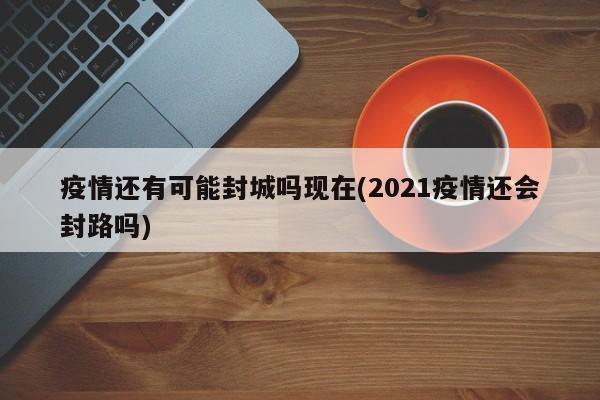 疫情还有可能封城吗现在(2021疫情还会封路吗)