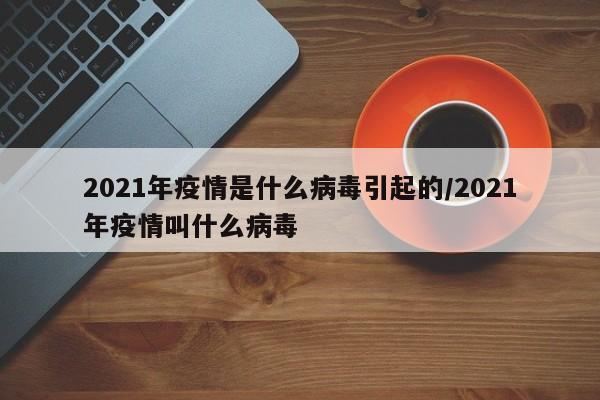 2021年疫情是什么病毒引起的/2021年疫情叫什么病毒