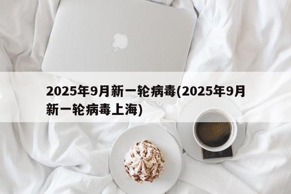 2025年9月新一轮病毒(2025年9月新一轮病毒上海)