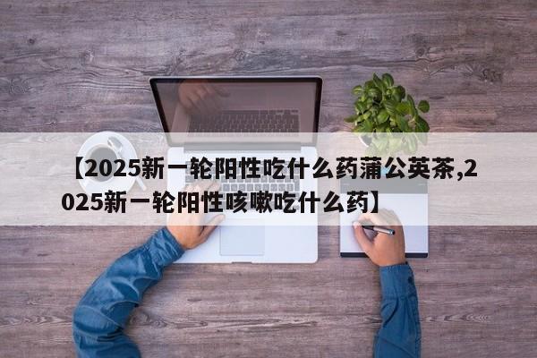 【2025新一轮阳性吃什么药蒲公英茶,2025新一轮阳性咳嗽吃什么药】