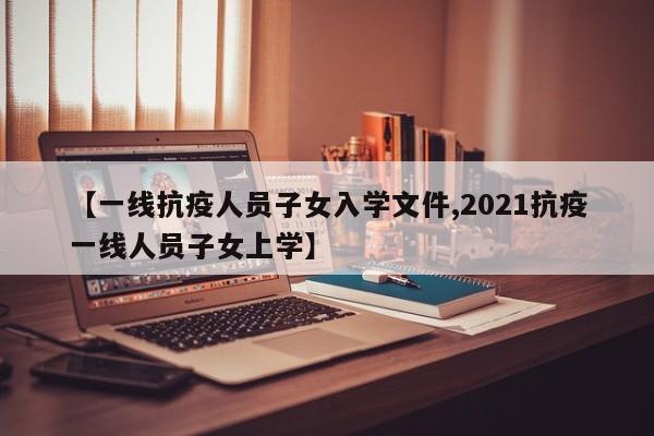 【一线抗疫人员子女入学文件,2021抗疫一线人员子女上学】